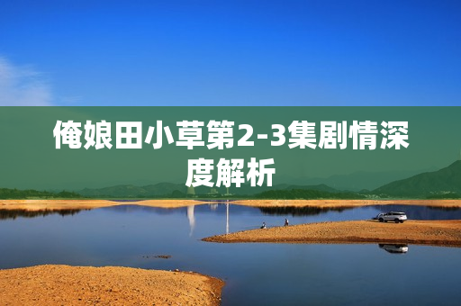 俺娘田小草第2-3集剧情深度解析