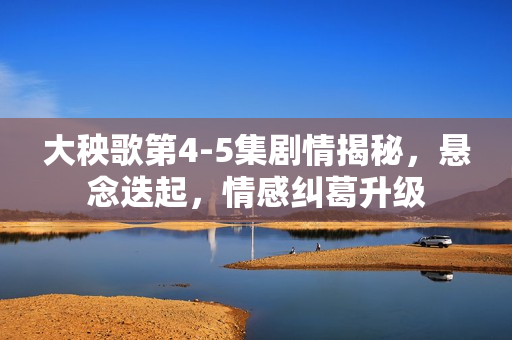 大秧歌第4-5集剧情揭秘，悬念迭起，情感纠葛升级