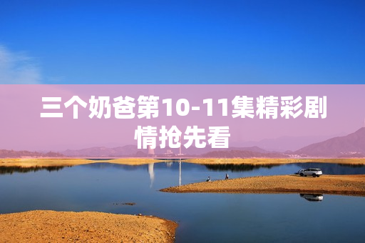 三个奶爸第10-11集精彩剧情抢先看