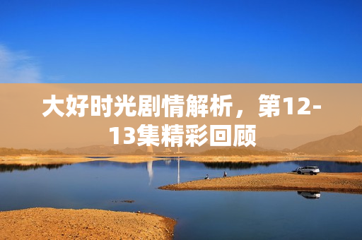 大好时光剧情解析，第12-13集精彩回顾
