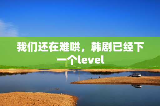 我们还在难哄，韩剧已经下一个level