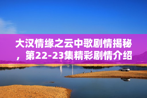 大汉情缘之云中歌剧情揭秘，第22-23集精彩剧情介绍