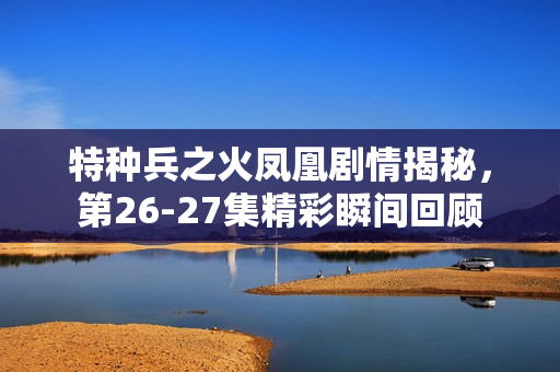 特种兵之火凤凰剧情揭秘，第26-27集精彩瞬间回顾