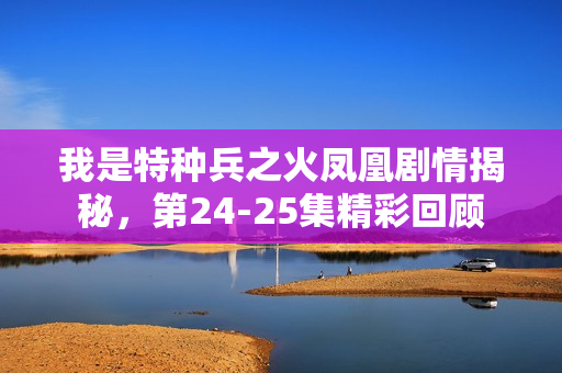 我是特种兵之火凤凰剧情揭秘，第24-25集精彩回顾