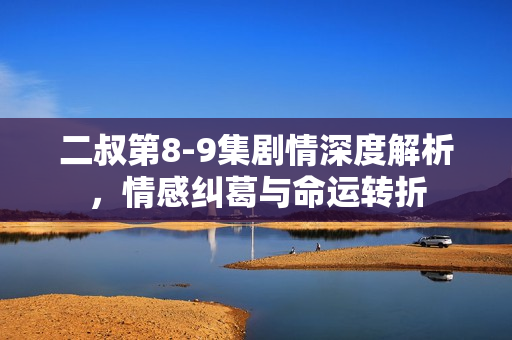 二叔第8-9集剧情深度解析,情感纠葛与命运转折 二叔第8-9集剧情深度解析,情感纠葛与命运转折