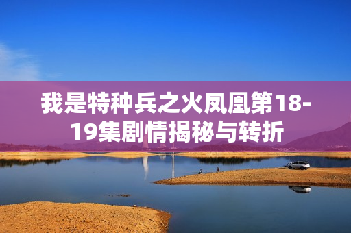 我是特种兵之火凤凰第18-19集剧情揭秘与转折