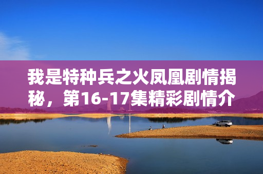 我是特种兵之火凤凰剧情揭秘，第16-17集精彩剧情介绍