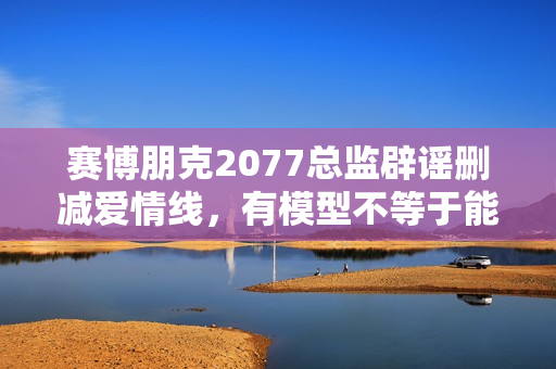 赛博朋克2077总监辟谣删减爱情线，有模型不等于能谈恋爱