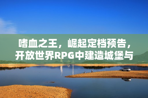 嗜血之王，崛起定档预告，开放世界RPG中建造城堡与管理氏族的冒险之旅开启！