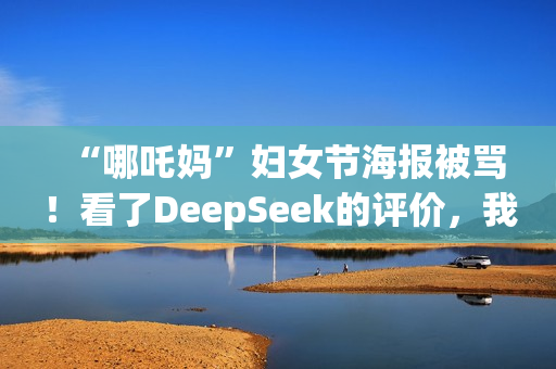 “哪吒妈”妇女节海报被骂！看了DeepSeek的评价，我坐不住了……
