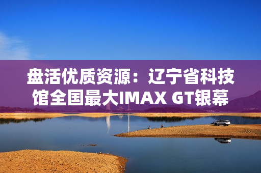 盘活优质资源：辽宁省科技馆全国最大IMAX GT银幕明起放映哪吒2