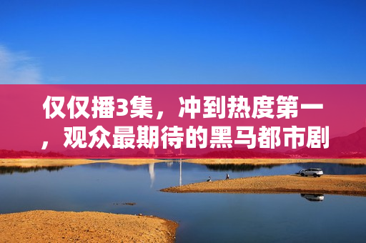 仅仅播3集，冲到热度第一，观众最期待的黑马都市剧开播就炸了