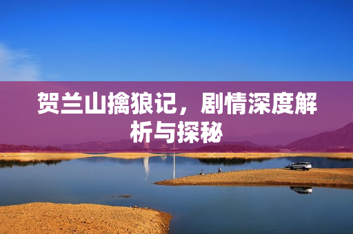 贺兰山擒狼记，剧情深度解析与探秘