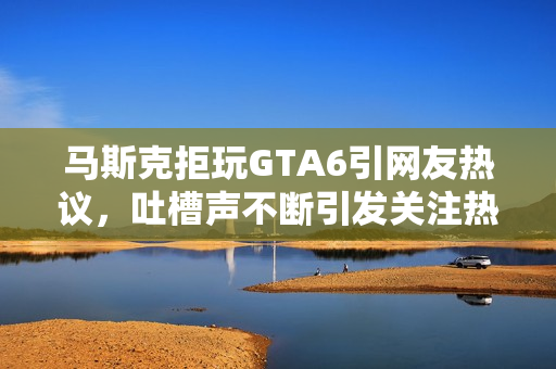 马斯克拒玩GTA6引网友热议，吐槽声不断引发关注热议