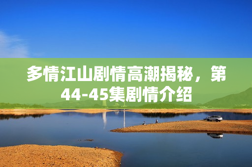多情江山剧情高潮揭秘，第44-45集剧情介绍