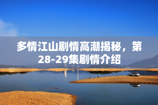 多情江山剧情高潮揭秘，第28-29集剧情介绍