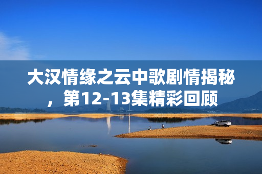 大汉情缘之云中歌剧情揭秘，第12-13集精彩回顾