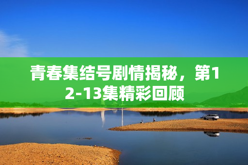 青春集结号剧情揭秘，第12-13集精彩回顾