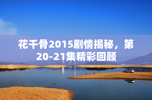 花千骨2015剧情揭秘，第20-21集精彩回顾