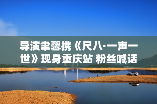 导演聿馨携《尺八·一声一世》现身重庆站 粉丝喊话佐藤康夫何时再出新曲