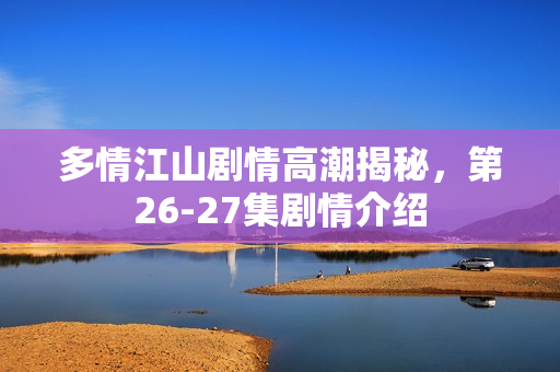 多情江山剧情高潮揭秘，第26-27集剧情介绍