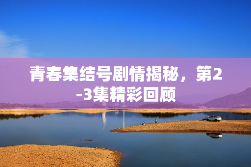 青春集结号剧情揭秘，第2-3集精彩回顾