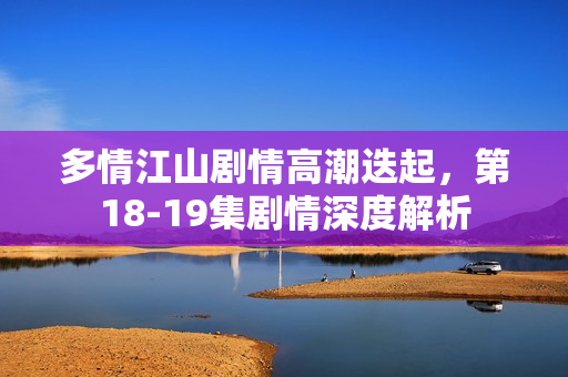 多情江山剧情高潮迭起，第18-19集剧情深度解析