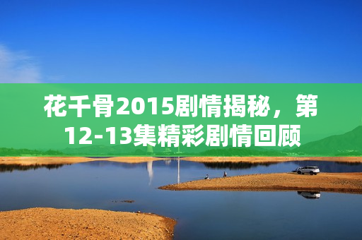花千骨2015剧情揭秘，第12-13集精彩剧情回顾