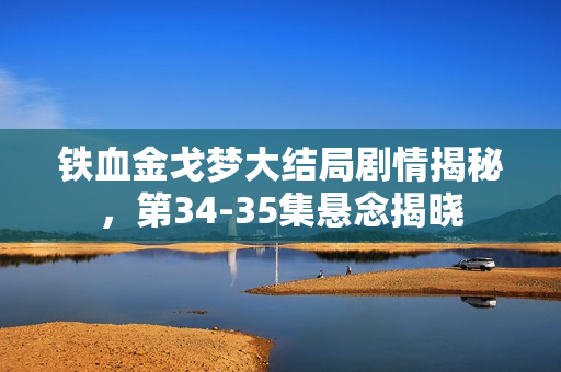 铁血金戈梦大结局剧情揭秘，第34-35集悬念揭晓