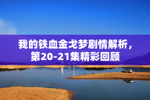 我的铁血金戈梦剧情解析，第20-21集精彩回顾