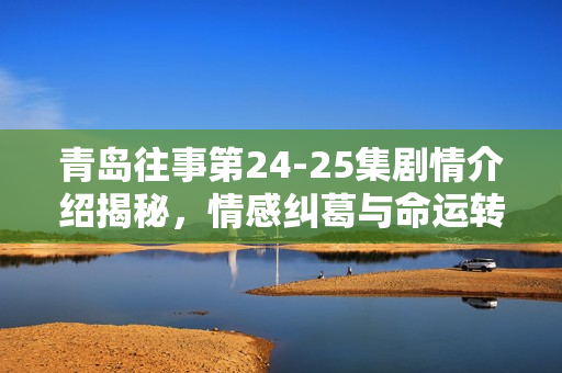 青岛往事第24-25集剧情介绍揭秘，情感纠葛与命运转折的双重奏