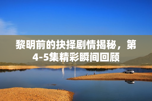 黎明前的抉择剧情揭秘，第4-5集精彩瞬间回顾