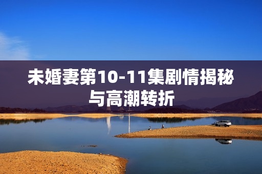 未婚妻第10-11集剧情揭秘与高潮转折