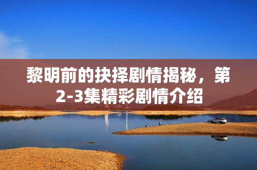 黎明前的抉择剧情揭秘，第2-3集精彩剧情介绍