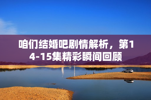 咱们结婚吧剧情解析，第14-15集精彩瞬间回顾