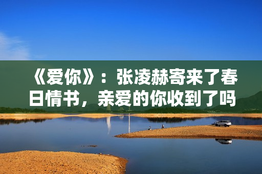 《爱你》：张凌赫寄来了春日情书，亲爱的你收到了吗？
