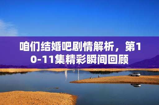 咱们结婚吧剧情解析，第10-11集精彩瞬间回顾