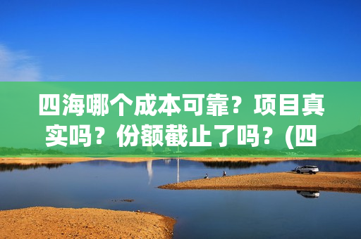 四海哪个成本可靠？项目真实吗？份额截止了吗？(四海指的)