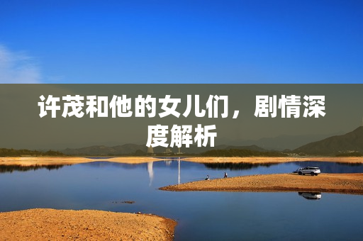 许茂和他的女儿们，剧情深度解析