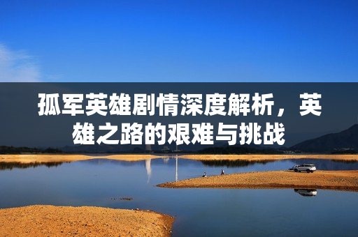 孤军英雄剧情深度解析，英雄之路的艰难与挑战