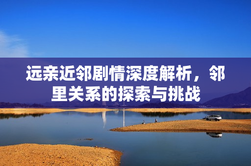 远亲近邻剧情深度解析，邻里关系的探索与挑战