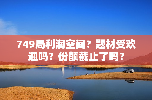 749局利润空间？题材受欢迎吗？份额截止了吗？