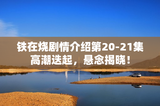 铁在烧剧情介绍第20-21集高潮迭起，悬念揭晓！