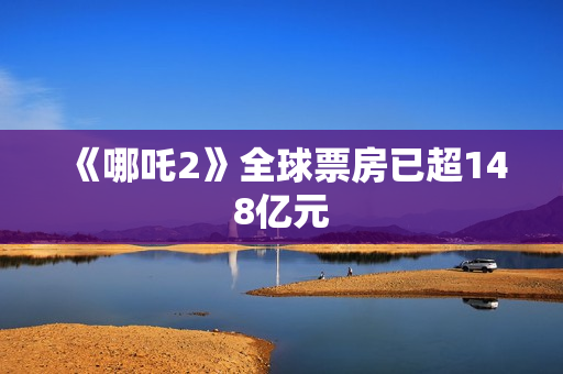 《哪吒2》全球票房已超148亿元