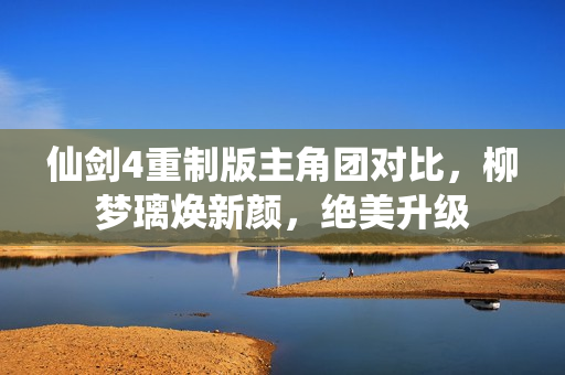 仙剑4重制版主角团对比，柳梦璃焕新颜，绝美升级