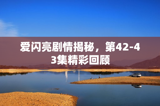 爱闪亮剧情揭秘，第42-43集精彩回顾