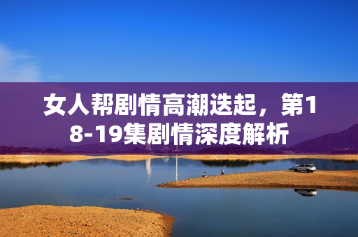 女人帮剧情高潮迭起，第18-19集剧情深度解析