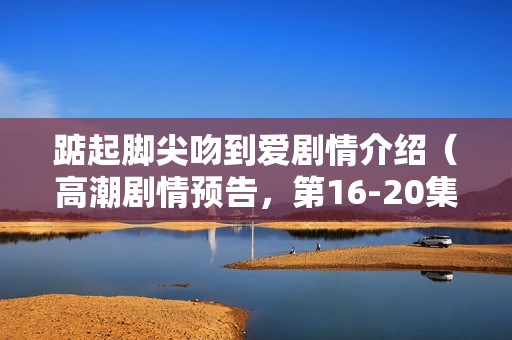 踮起脚尖吻到爱剧情介绍（高潮剧情预告，第16-20集揭秘）