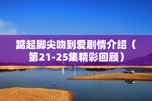 踮起脚尖吻到爱剧情介绍（第21-25集精彩回顾）