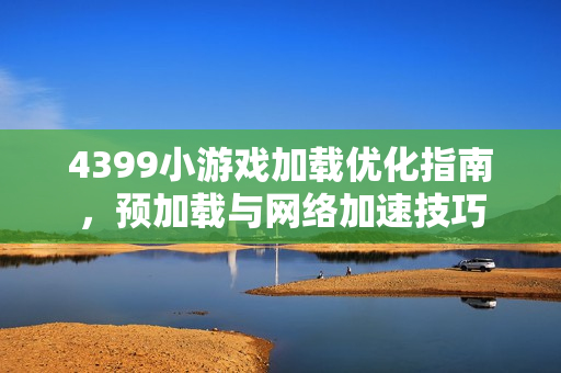 4399小游戏加载优化指南，预加载与网络加速技巧